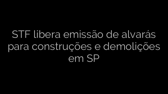 ​STF libera emissão de alvarás para construções e demolições em SP 